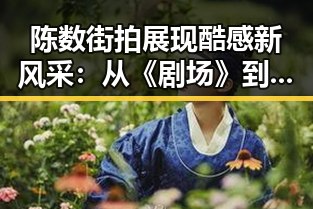 陈数街拍展现酷感新风采：从《剧场》到好莱坞大片的转变