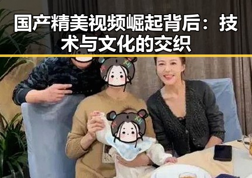 国产精美视频崛起背后:技术与文化的交织