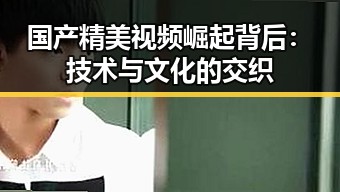 国产精美视频崛起背后:技术与文化的交织