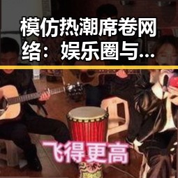 模仿热潮席卷网络：娱乐圈与日常的爆笑反差